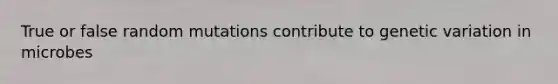 True or false random mutations contribute to genetic variation in microbes