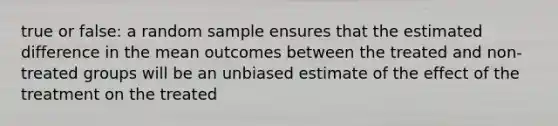 true or false: a random sample ensures that the estimated difference in the mean outcomes between the treated and non-treated groups will be an unbiased estimate of the effect of the treatment on the treated