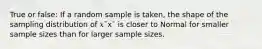 True or false: If a random sample is taken, the shape of the sampling distribution of 𝑥¯x¯ is closer to Normal for smaller sample sizes than for larger sample sizes.