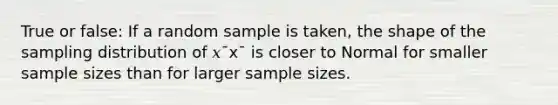 True or false: If a random sample is taken, the shape of the sampling distribution of 𝑥¯x¯ is closer to Normal for smaller sample sizes than for larger sample sizes.