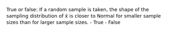 True or false: If a random sample is taken, the shape of the sampling distribution of x̄ is closer to Normal for smaller sample sizes than for larger sample sizes. - True - False