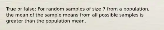 True or false: For random samples of size 7 from a population, the mean of the sample means from all possible samples is <a href='https://www.questionai.com/knowledge/ktgHnBD4o3-greater-than' class='anchor-knowledge'>greater than</a> the population mean.