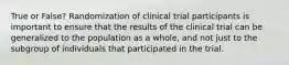 True or False? Randomization of clinical trial participants is important to ensure that the results of the clinical trial can be generalized to the population as a whole, and not just to the subgroup of individuals that participated in the trial.