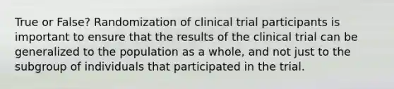 True or False? Randomization of clinical trial participants is important to ensure that the results of the clinical trial can be generalized to the population as a whole, and not just to the subgroup of individuals that participated in the trial.