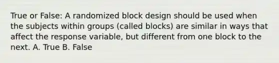 True or False: A randomized block design should be used when the subjects within groups (called blocks) are similar in ways that affect the response variable, but different from one block to the next. A. True B. False