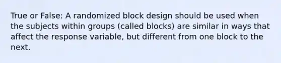 True or False: A randomized block design should be used when the subjects within groups (called blocks) are similar in ways that affect the response variable, but different from one block to the next.