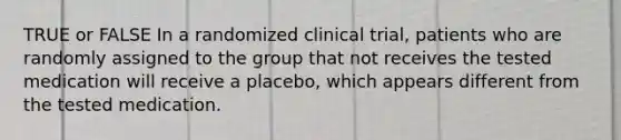 TRUE or FALSE In a randomized clinical trial, patients who are randomly assigned to the group that not receives the tested medication will receive a placebo, which appears different from the tested medication.