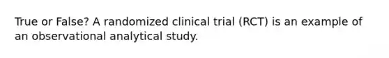 True or False? A randomized clinical trial (RCT) is an example of an observational analytical study.