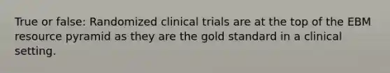 True or false: Randomized clinical trials are at the top of the EBM resource pyramid as they are the gold standard in a clinical setting.