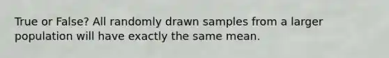 True or False? All randomly drawn samples from a larger population will have exactly the same mean.