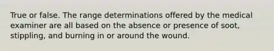 True or false. The range determinations offered by the medical examiner are all based on the absence or presence of soot, stippling, and burning in or around the wound.