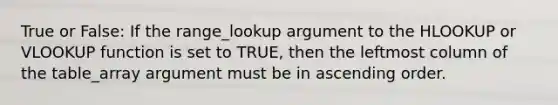 True or False: If the range_lookup argument to the HLOOKUP or VLOOKUP function is set to TRUE, then the leftmost column of the table_array argument must be in ascending order.