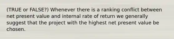 (TRUE or FALSE?) Whenever there is a ranking conflict between net present value and internal rate of return we generally suggest that the project with the highest net present value be chosen.