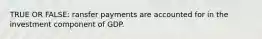 TRUE OR FALSE: ransfer payments are accounted for in the investment component of GDP.