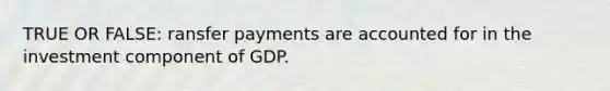 TRUE OR FALSE: ransfer payments are accounted for in the investment component of GDP.