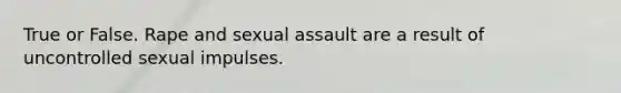 True or False. Rape and sexual assault are a result of uncontrolled sexual impulses.