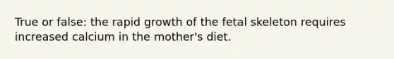 True or false: the rapid growth of the fetal skeleton requires increased calcium in the mother's diet.