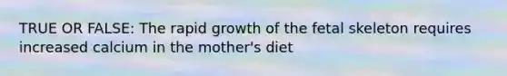 TRUE OR FALSE: The rapid growth of the fetal skeleton requires increased calcium in the mother's diet