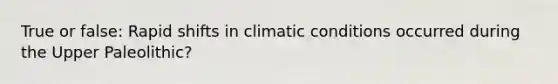 True or false: Rapid shifts in climatic conditions occurred during the Upper Paleolithic?