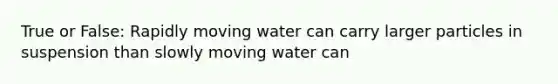 True or False: Rapidly moving water can carry larger particles in suspension than slowly moving water can