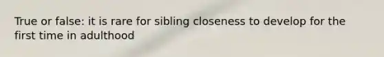 True or false: it is rare for sibling closeness to develop for the first time in adulthood
