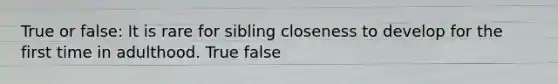 True or false: It is rare for sibling closeness to develop for the first time in adulthood. True false