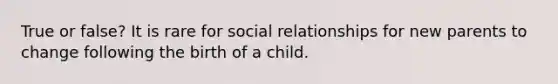 True or false? It is rare for social relationships for new parents to change following the birth of a child.