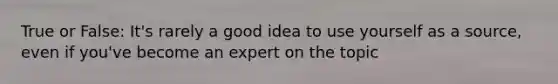 True or False: It's rarely a good idea to use yourself as a source, even if you've become an expert on the topic