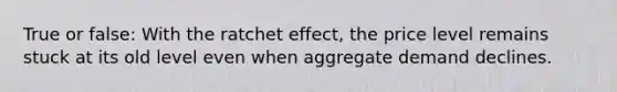 True or false: With the ratchet effect, the price level remains stuck at its old level even when aggregate demand declines.