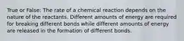 True or False: The rate of a chemical reaction depends on the nature of the reactants. Different amounts of energy are required for breaking different bonds while different amounts of energy are released in the formation of different bonds.