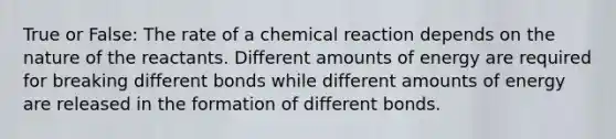 True or False: The rate of a chemical reaction depends on the nature of the reactants. Different amounts of energy are required for breaking different bonds while different amounts of energy are released in the formation of different bonds.