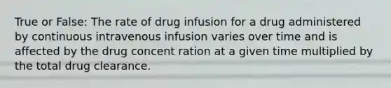 True or False: The rate of drug infusion for a drug administered by continuous intravenous infusion varies over time and is affected by the drug concent ration at a given time multiplied by the total drug clearance.