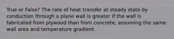 True or False? The rate of heat transfer at steady state by conduction through a plane wall is greater if the wall is fabricated from plywood than from concrete, assuming the same wall area and temperature gradient.