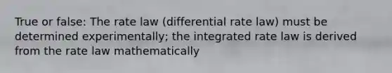 True or false: The rate law (differential rate law) must be determined experimentally; the integrated rate law is derived from the rate law mathematically