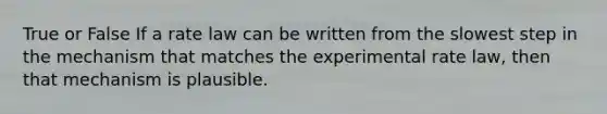 True or False If a rate law can be written from the slowest step in the mechanism that matches the experimental rate law, then that mechanism is plausible.