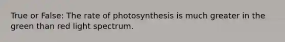 True or False: The rate of photosynthesis is much greater in the green than red light spectrum.