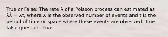 True or False: The rate λ of a Poisson process can estimated as λ̂λ̂ = Xt, where X is the observed number of events and t is the period of time or space where these events are observed. True false question. True