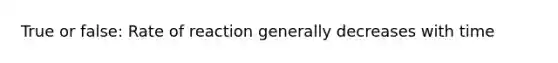 True or false: Rate of reaction generally decreases with time