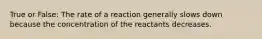 True or False: The rate of a reaction generally slows down because the concentration of the reactants decreases.