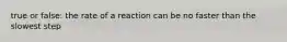true or false: the rate of a reaction can be no faster than the slowest step