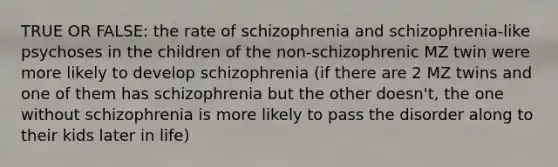 TRUE OR FALSE: the rate of schizophrenia and schizophrenia-like psychoses in the children of the non-schizophrenic MZ twin were more likely to develop schizophrenia (if there are 2 MZ twins and one of them has schizophrenia but the other doesn't, the one without schizophrenia is more likely to pass the disorder along to their kids later in life)