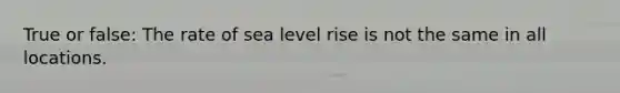 True or false: The rate of sea level rise is not the same in all locations.