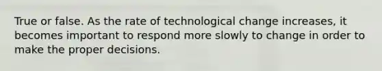 True or false. As the rate of technological change increases, it becomes important to respond more slowly to change in order to make the proper decisions.