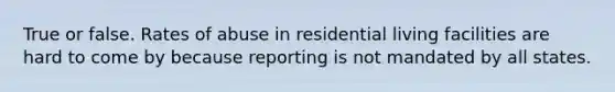 True or false. Rates of abuse in residential living facilities are hard to come by because reporting is not mandated by all states.