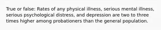 True or false: Rates of any physical illness, serious mental illness, serious psychological distress, and depression are two to three times higher among probationers than the general population.