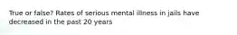 True or false? Rates of serious mental illness in jails have decreased in the past 20 years