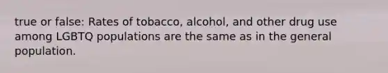 true or false: Rates of tobacco, alcohol, and other drug use among LGBTQ populations are the same as in the general population.