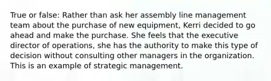 True or false: Rather than ask her assembly line management team about the purchase of new equipment, Kerri decided to go ahead and make the purchase. She feels that the executive director of operations, she has the authority to make this type of decision without consulting other managers in the organization. This is an example of strategic management.