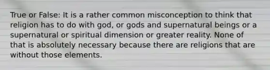 True or False: It is a rather common misconception to think that religion has to do with god, or gods and supernatural beings or a supernatural or spiritual dimension or greater reality. None of that is absolutely necessary because there are religions that are without those elements.