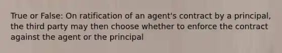 True or False: On ratification of an agent's contract by a principal, the third party may then choose whether to enforce the contract against the agent or the principal